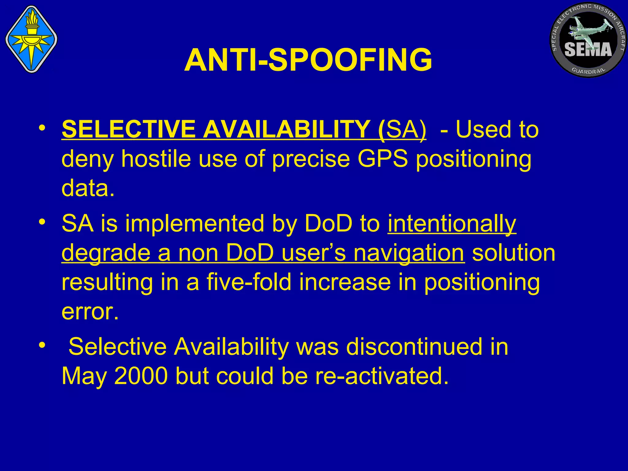ANTI-SPOOFING
• SELECTIVE AVAILABILITY (SA) - Used to
deny hostile use of precise GPS positioning
data.
• SA is implemented by DoD to intentionally
degrade a non DoD user’s navigation solution
resulting in a five-fold increase in positioning
error.
• Selective Availability was discontinued in
May 2000 but could be re-activated.

 
