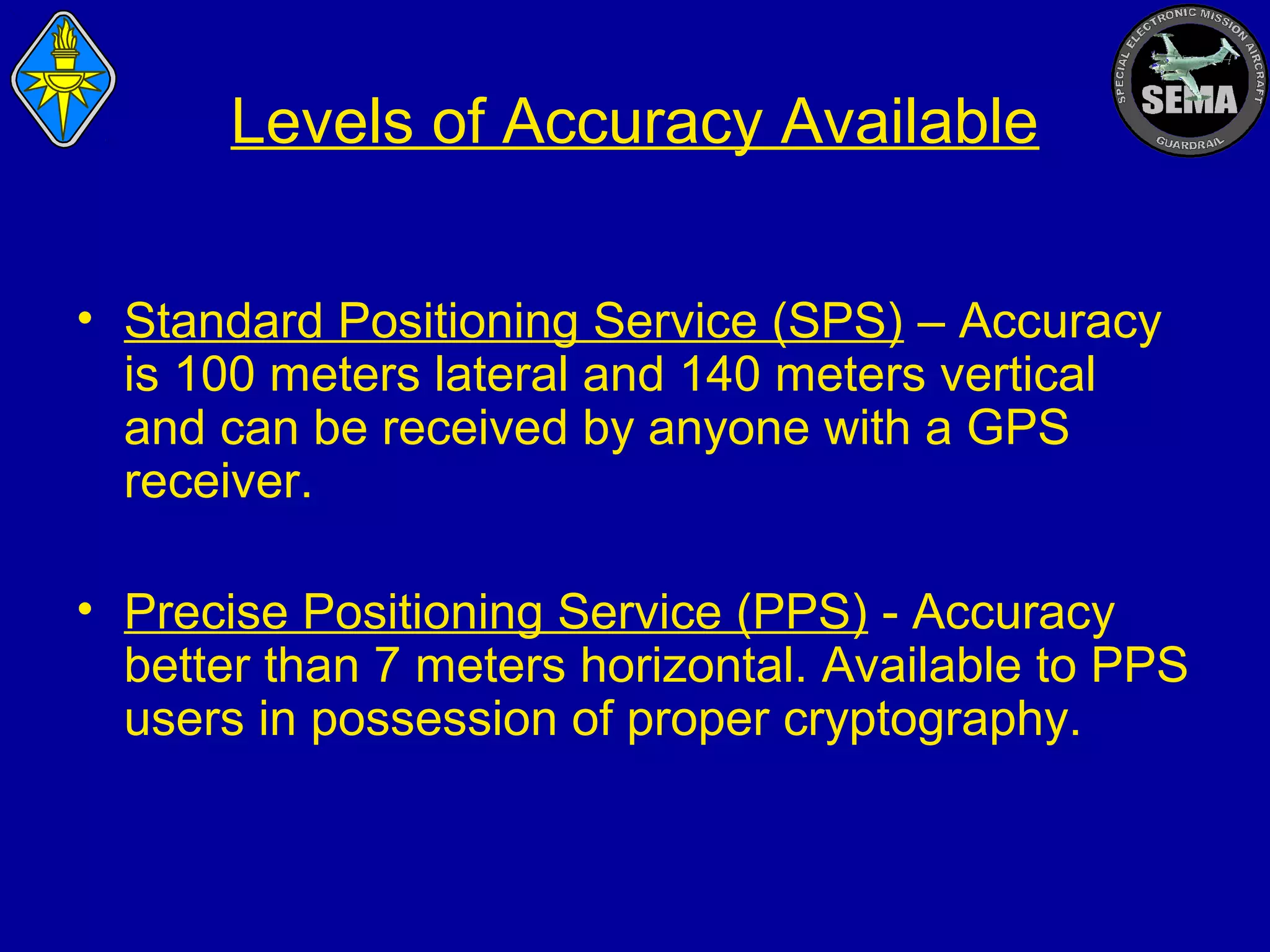 Levels of Accuracy Available
• Standard Positioning Service (SPS) – Accuracy
is 100 meters lateral and 140 meters vertical
and can be received by anyone with a GPS
receiver.
• Precise Positioning Service (PPS) - Accuracy
better than 7 meters horizontal. Available to PPS
users in possession of proper cryptography.

 