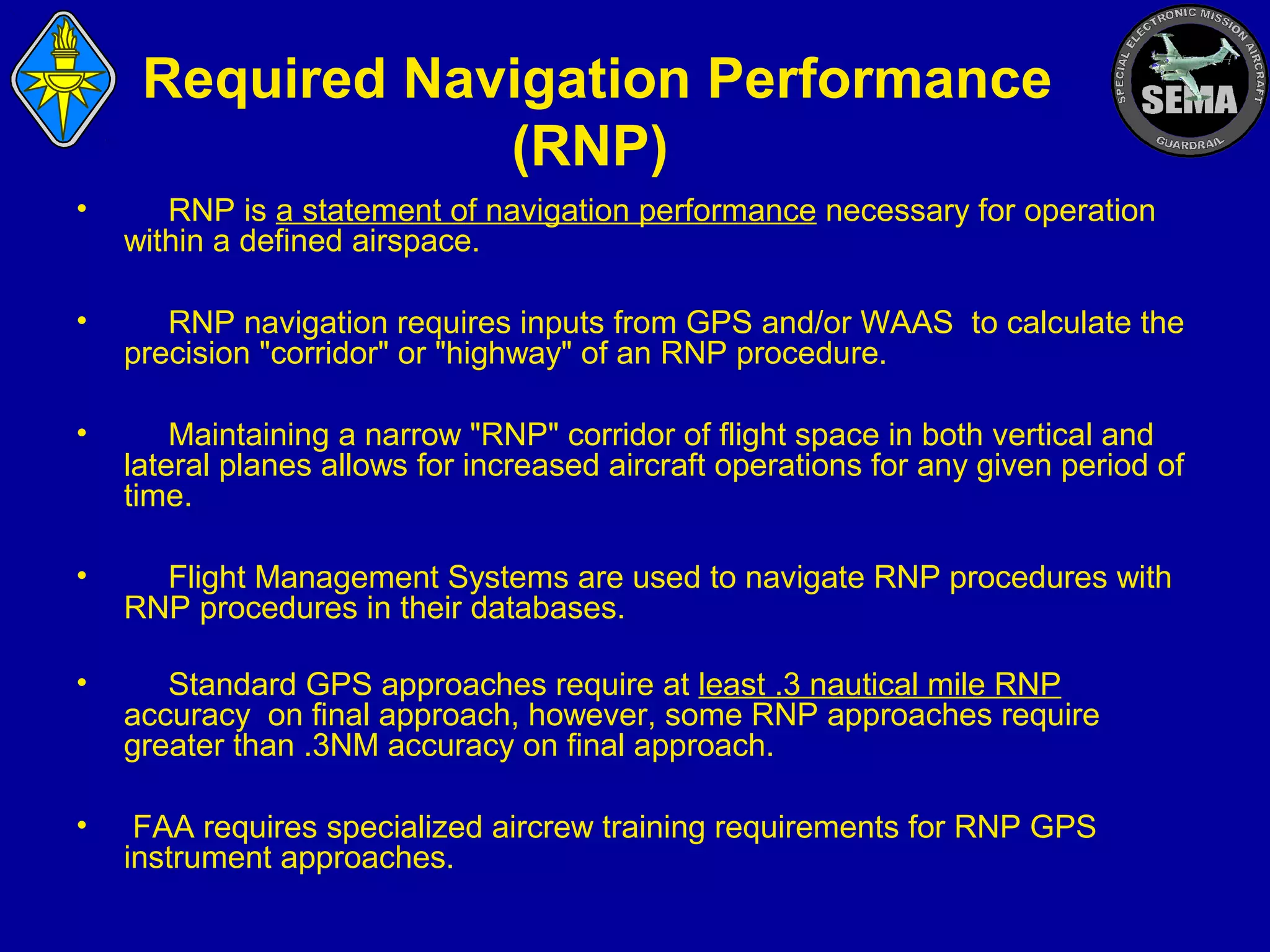 Required Navigation Performance
(RNP)
•

RNP is a statement of navigation performance necessary for operation
within a defined airspace.

•

RNP navigation requires inputs from GPS and/or WAAS to calculate the
precision "corridor" or "highway" of an RNP procedure.

•

Maintaining a narrow "RNP" corridor of flight space in both vertical and
lateral planes allows for increased aircraft operations for any given period of
time.

•

Flight Management Systems are used to navigate RNP procedures with
RNP procedures in their databases.

•

Standard GPS approaches require at least .3 nautical mile RNP
accuracy on final approach, however, some RNP approaches require
greater than .3NM accuracy on final approach.

•

FAA requires specialized aircrew training requirements for RNP GPS
instrument approaches.

 