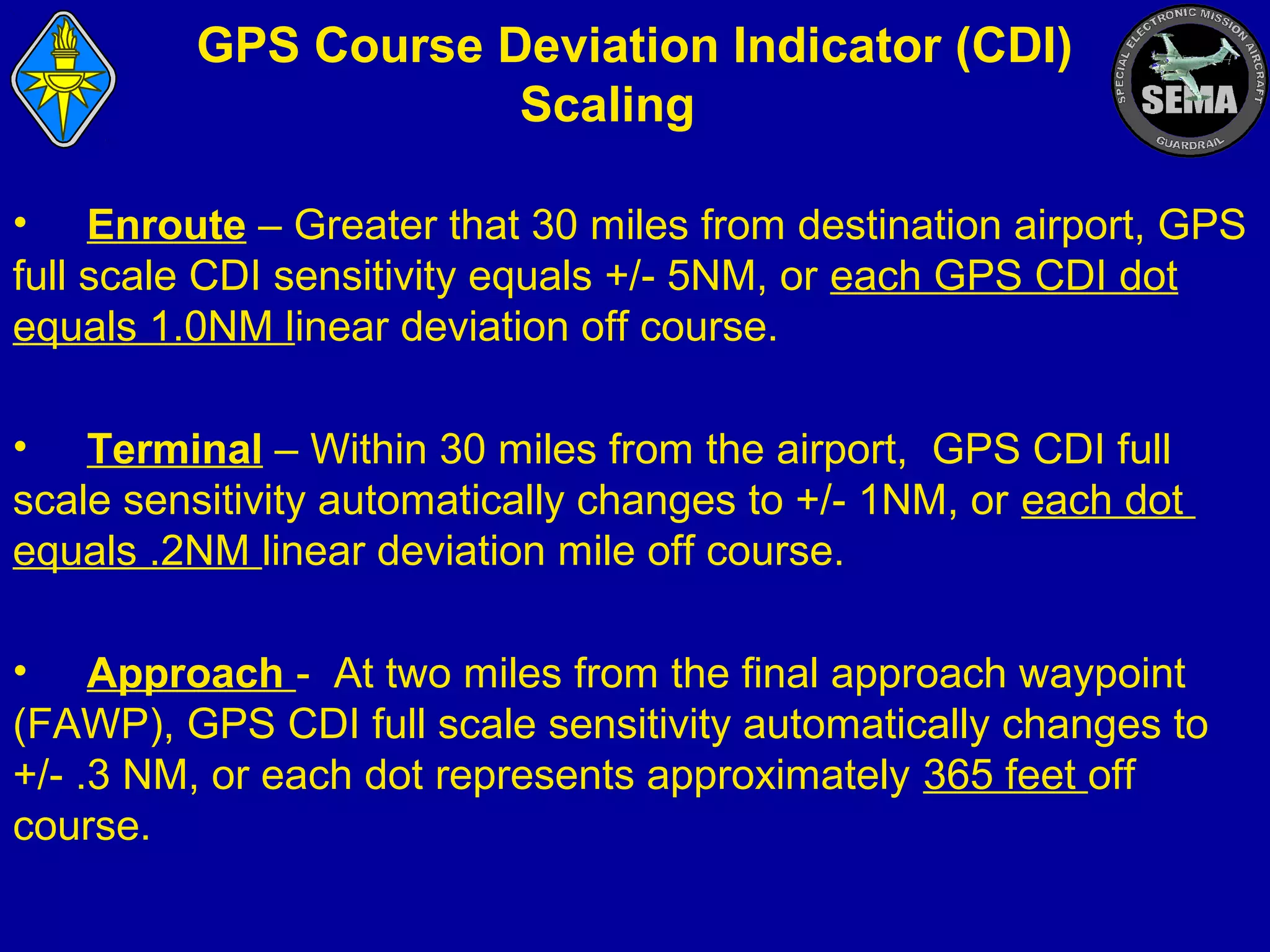 GPS Course Deviation Indicator (CDI)
Scaling
• Enroute – Greater that 30 miles from destination airport, GPS
full scale CDI sensitivity equals +/- 5NM, or each GPS CDI dot
equals 1.0NM linear deviation off course.
• Terminal – Within 30 miles from the airport, GPS CDI full
scale sensitivity automatically changes to +/- 1NM, or each dot
equals .2NM linear deviation mile off course.
• Approach - At two miles from the final approach waypoint
(FAWP), GPS CDI full scale sensitivity automatically changes to
+/- .3 NM, or each dot represents approximately 365 feet off
course.

 
