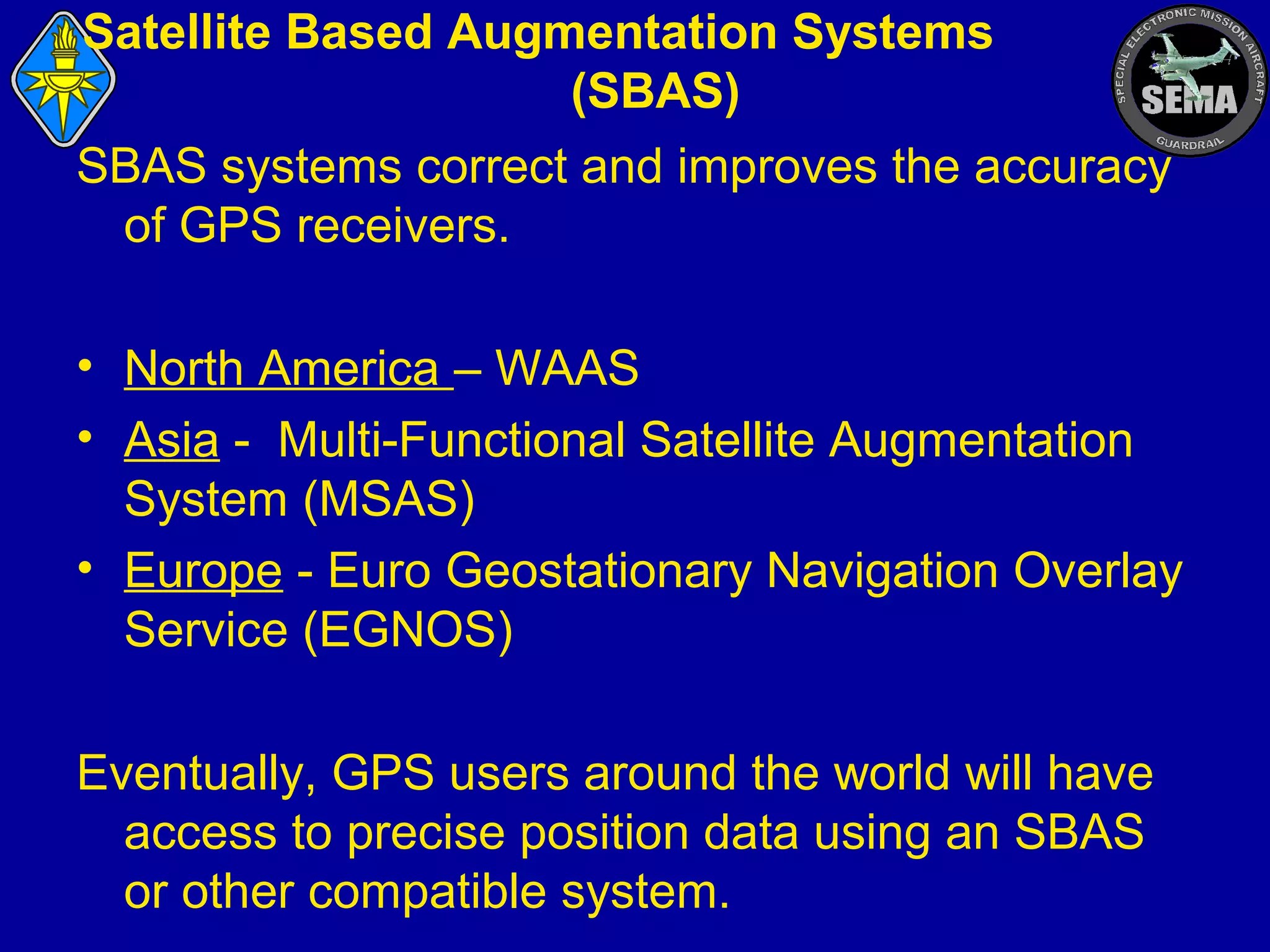 Satellite Based Augmentation Systems
(SBAS)
SBAS systems correct and improves the accuracy
of GPS receivers.
• North America – WAAS
• Asia - Multi-Functional Satellite Augmentation
System (MSAS)
• Europe - Euro Geostationary Navigation Overlay
Service (EGNOS)
Eventually, GPS users around the world will have
access to precise position data using an SBAS
or other compatible system.

 