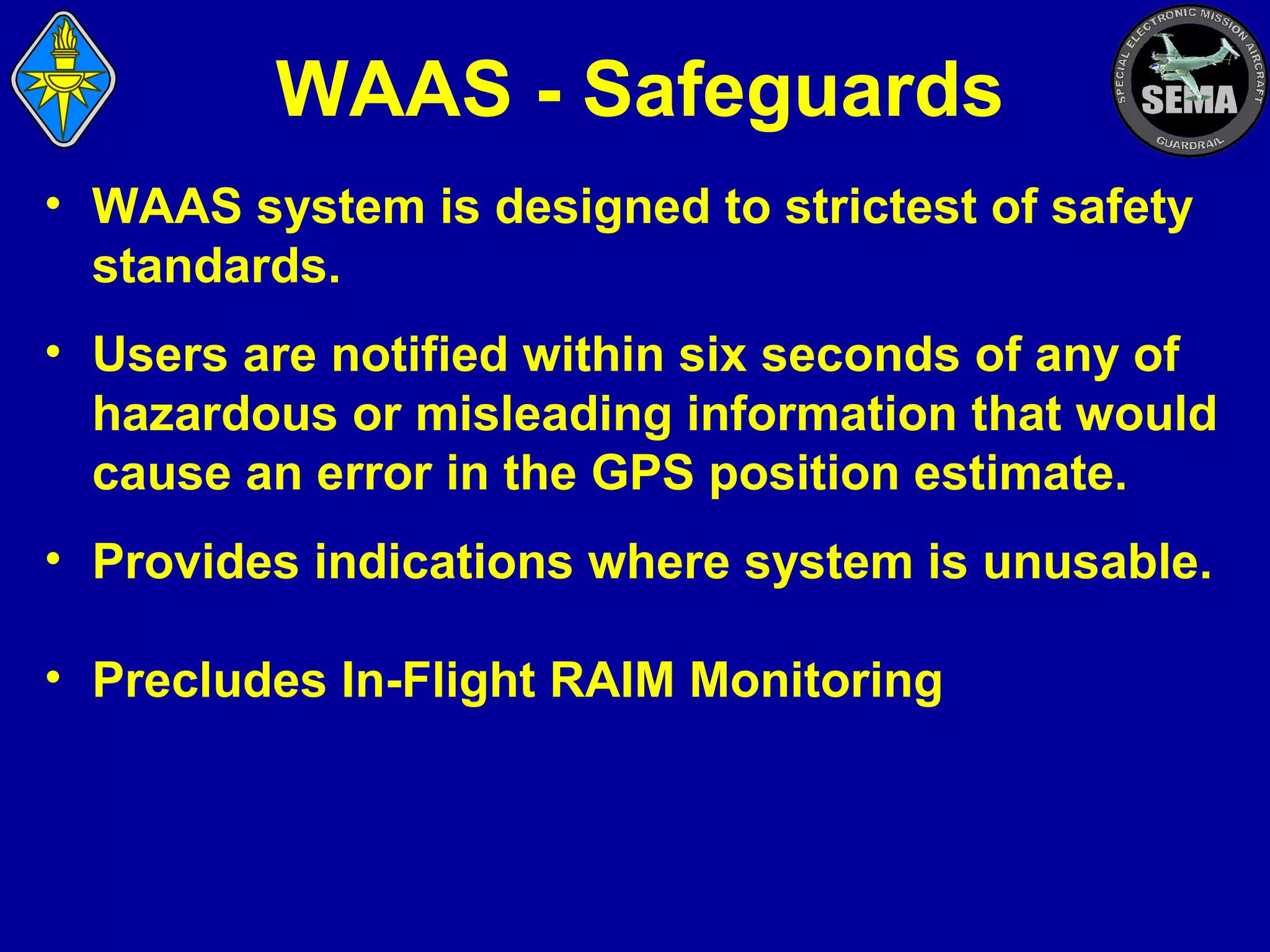 WAAS - Safeguards
• WAAS system is designed to strictest of safety
standards.
• Users are notified within six seconds of any of
hazardous or misleading information that would
cause an error in the GPS position estimate.
• Provides indications where system is unusable.
• Precludes In-Flight RAIM Monitoring

 