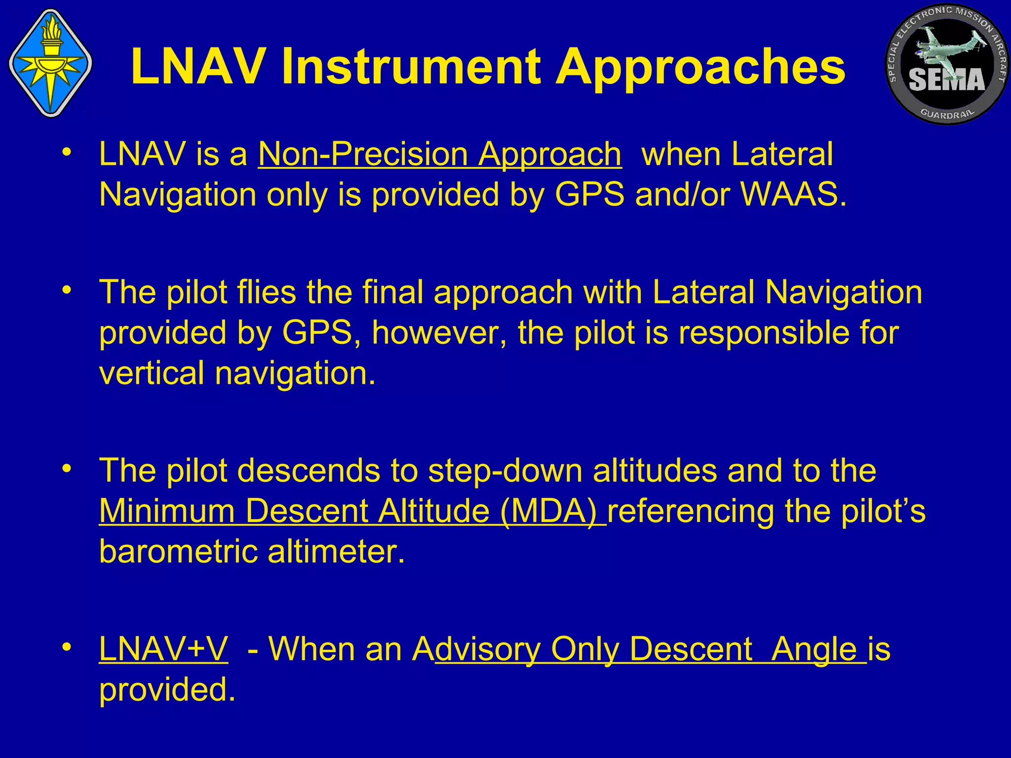 LNAV Instrument Approaches
• LNAV is a Non-Precision Approach when Lateral
Navigation only is provided by GPS and/or WAAS.
• The pilot flies the final approach with Lateral Navigation
provided by GPS, however, the pilot is responsible for
vertical navigation.
• The pilot descends to step-down altitudes and to the
Minimum Descent Altitude (MDA) referencing the pilot’s
barometric altimeter.
• LNAV+V - When an Advisory Only Descent Angle is
provided.

 