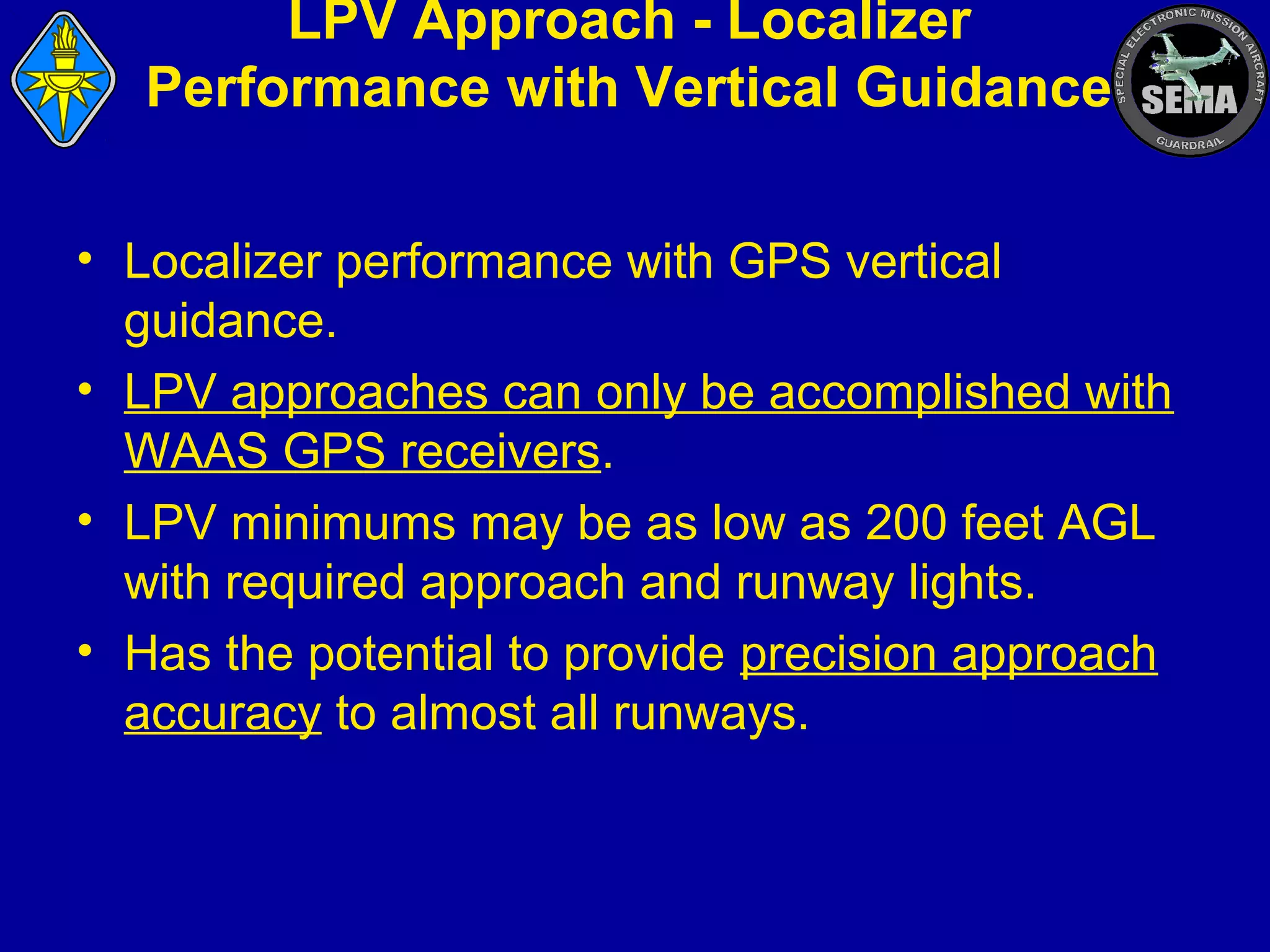 LPV Approach - Localizer
Performance with Vertical Guidance
• Localizer performance with GPS vertical
guidance.
• LPV approaches can only be accomplished with
WAAS GPS receivers.
• LPV minimums may be as low as 200 feet AGL
with required approach and runway lights.
• Has the potential to provide precision approach
accuracy to almost all runways.

 