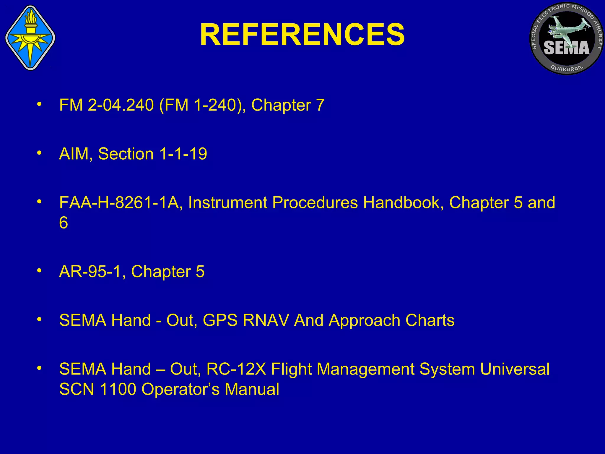 REFERENCES
•

FM 2-04.240 (FM 1-240), Chapter 7

•

AIM, Section 1-1-19

•

FAA-H-8261-1A, Instrument Procedures Handbook, Chapter 5 and
6

•

AR-95-1, Chapter 5

•

SEMA Hand - Out, GPS RNAV And Approach Charts

•

SEMA Hand – Out, RC-12X Flight Management System Universal
SCN 1100 Operator’s Manual

 