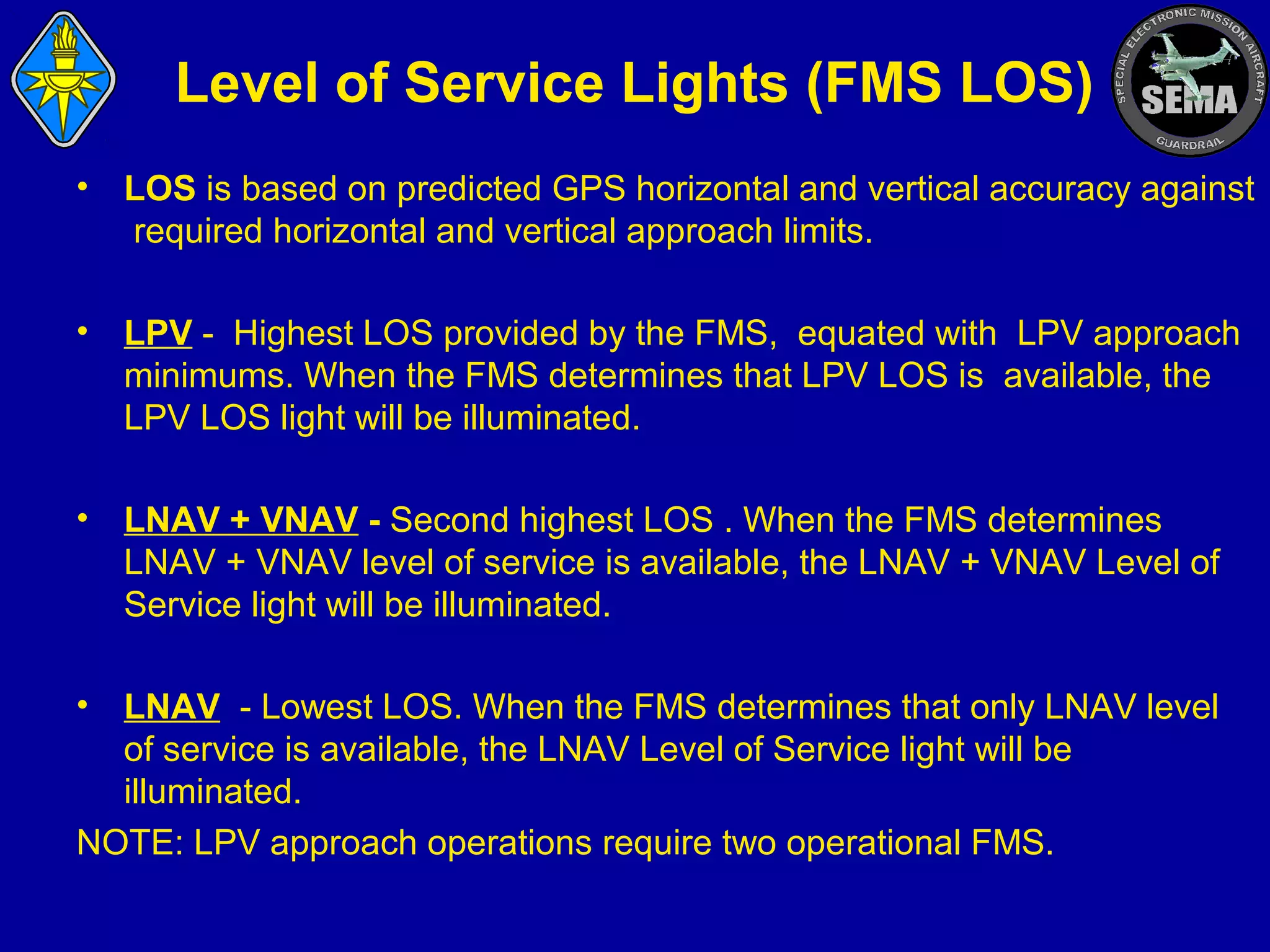 Level of Service Lights (FMS LOS)
•

LOS is based on predicted GPS horizontal and vertical accuracy against
required horizontal and vertical approach limits.

•

LPV - Highest LOS provided by the FMS, equated with LPV approach
minimums. When the FMS determines that LPV LOS is available, the
LPV LOS light will be illuminated.

•

LNAV + VNAV - Second highest LOS . When the FMS determines
LNAV + VNAV level of service is available, the LNAV + VNAV Level of
Service light will be illuminated.

•

LNAV - Lowest LOS. When the FMS determines that only LNAV level
of service is available, the LNAV Level of Service light will be
illuminated.
NOTE: LPV approach operations require two operational FMS.

 