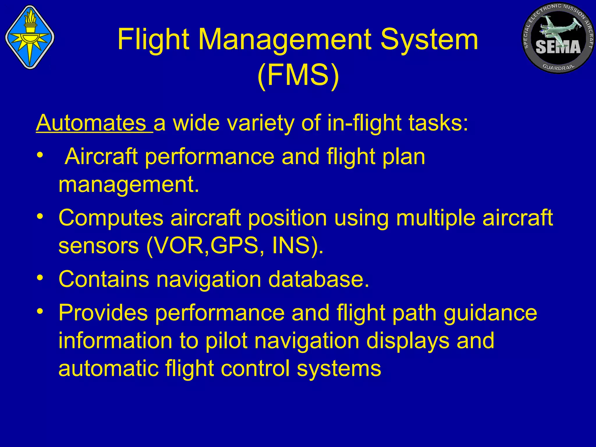 Flight Management System
(FMS)
Automates a wide variety of in-flight tasks:
• Aircraft performance and flight plan
management.
• Computes aircraft position using multiple aircraft
sensors (VOR,GPS, INS).
• Contains navigation database.
• Provides performance and flight path guidance
information to pilot navigation displays and
automatic flight control systems

 