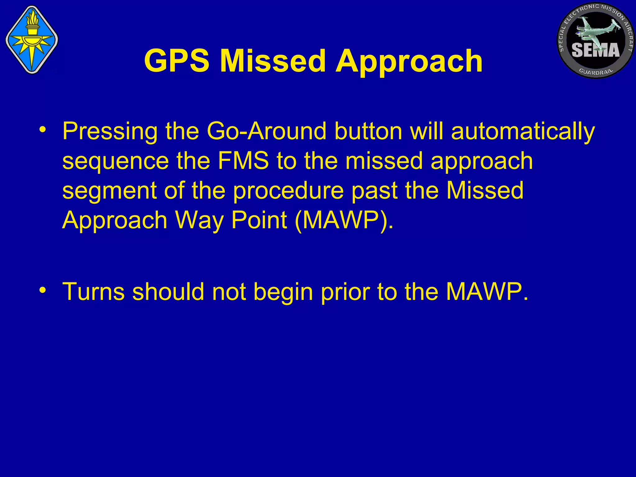 GPS Missed Approach
• Pressing the Go-Around button will automatically
sequence the FMS to the missed approach
segment of the procedure past the Missed
Approach Way Point (MAWP).
• Turns should not begin prior to the MAWP.

 