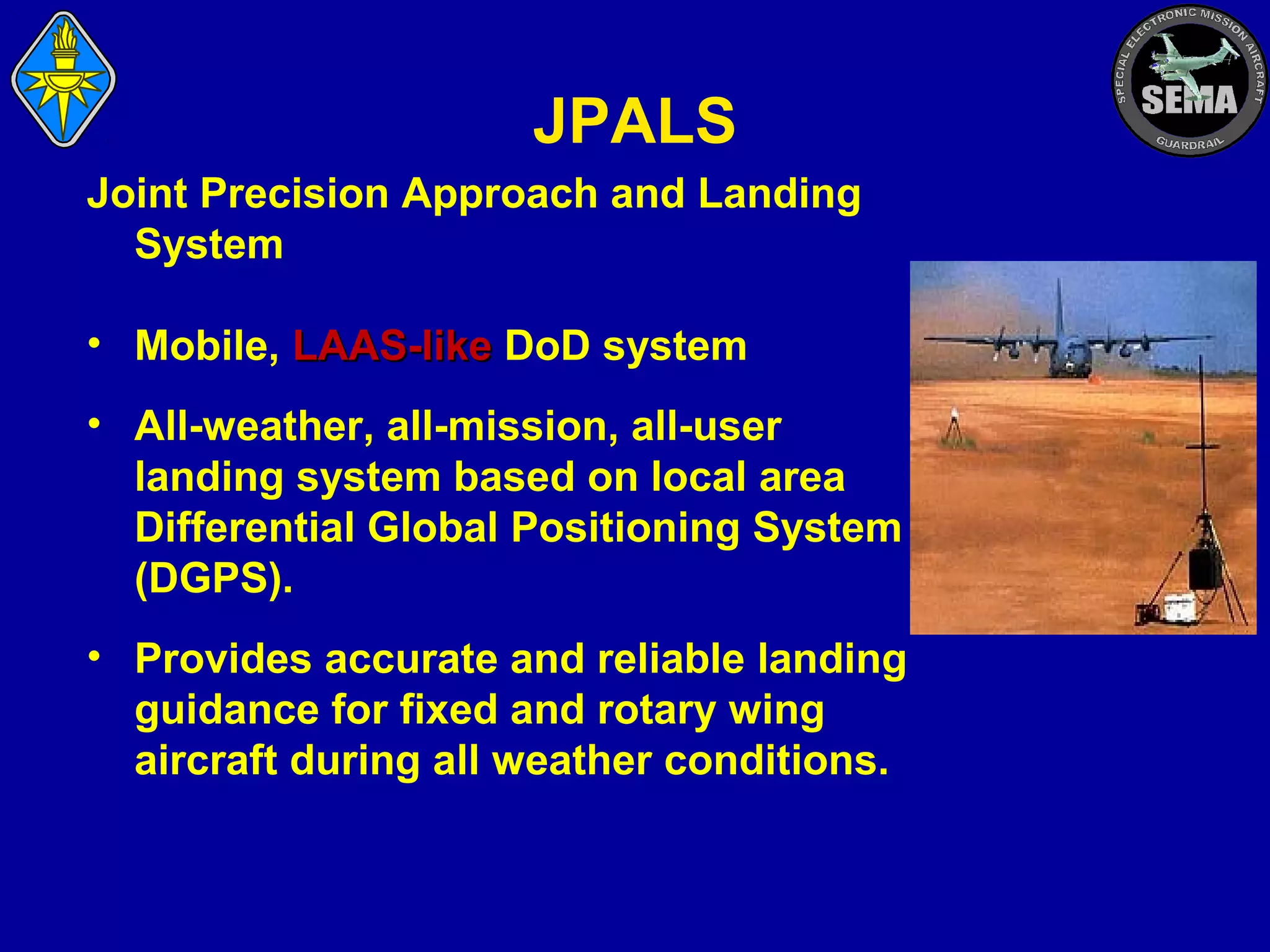 JPALS
Joint Precision Approach and Landing
System
• Mobile, LAAS-like DoD system
• All-weather, all-mission, all-user
landing system based on local area
Differential Global Positioning System
(DGPS).
• Provides accurate and reliable landing
guidance for fixed and rotary wing
aircraft during all weather conditions.

 