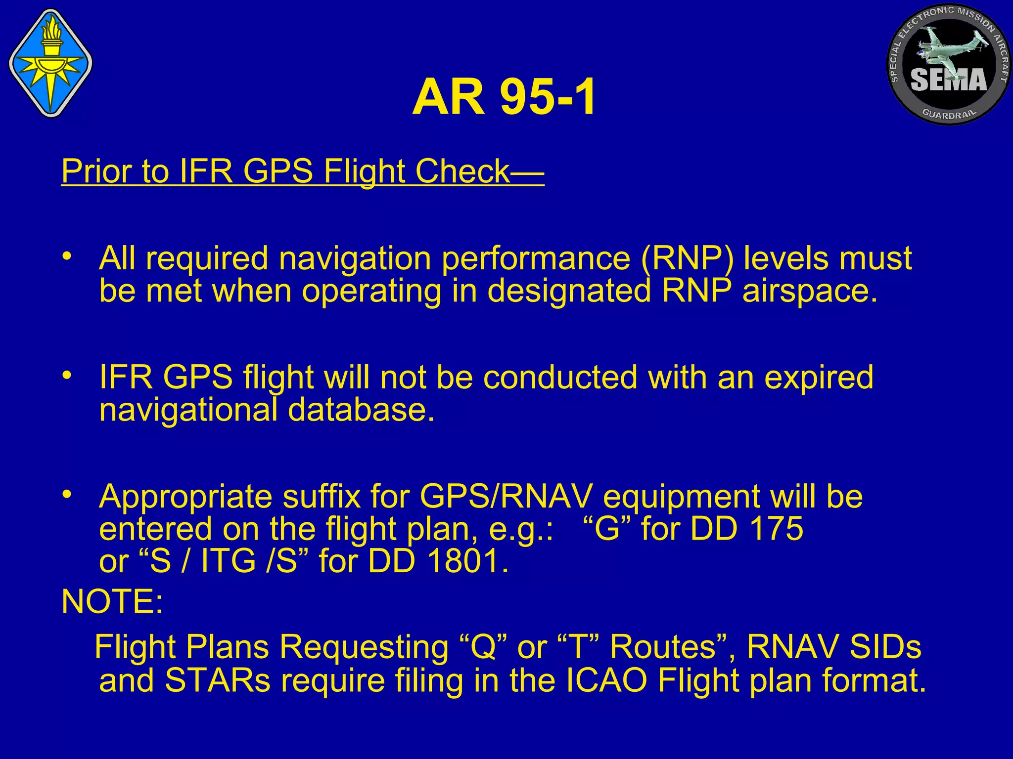 AR 95-1
Prior to IFR GPS Flight Check—
• All required navigation performance (RNP) levels must
be met when operating in designated RNP airspace.
• IFR GPS flight will not be conducted with an expired
navigational database.
• Appropriate suffix for GPS/RNAV equipment will be
entered on the flight plan, e.g.: “G” for DD 175
or “S / ITG /S” for DD 1801.
NOTE:
Flight Plans Requesting “Q” or “T” Routes”, RNAV SIDs
and STARs require filing in the ICAO Flight plan format.

 