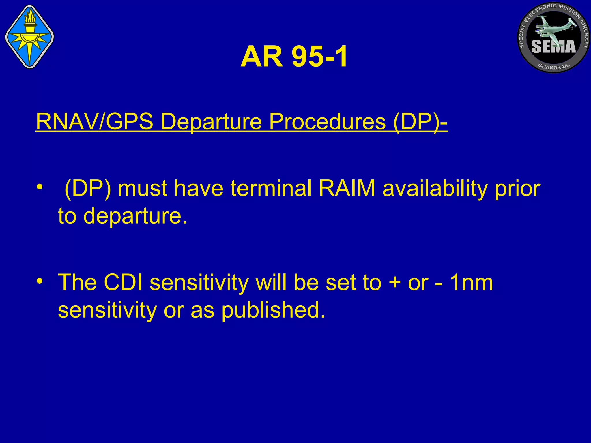 AR 95-1
RNAV/GPS Departure Procedures (DP)• (DP) must have terminal RAIM availability prior
to departure.
• The CDI sensitivity will be set to + or - 1nm
sensitivity or as published.

 