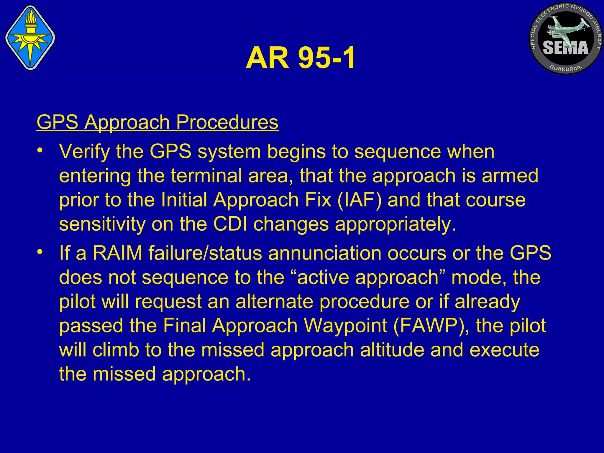 AR 95-1
GPS Approach Procedures
• Verify the GPS system begins to sequence when
entering the terminal area, that the approach is armed
prior to the Initial Approach Fix (IAF) and that course
sensitivity on the CDI changes appropriately.
• If a RAIM failure/status annunciation occurs or the GPS
does not sequence to the “active approach” mode, the
pilot will request an alternate procedure or if already
passed the Final Approach Waypoint (FAWP), the pilot
will climb to the missed approach altitude and execute
the missed approach.

 