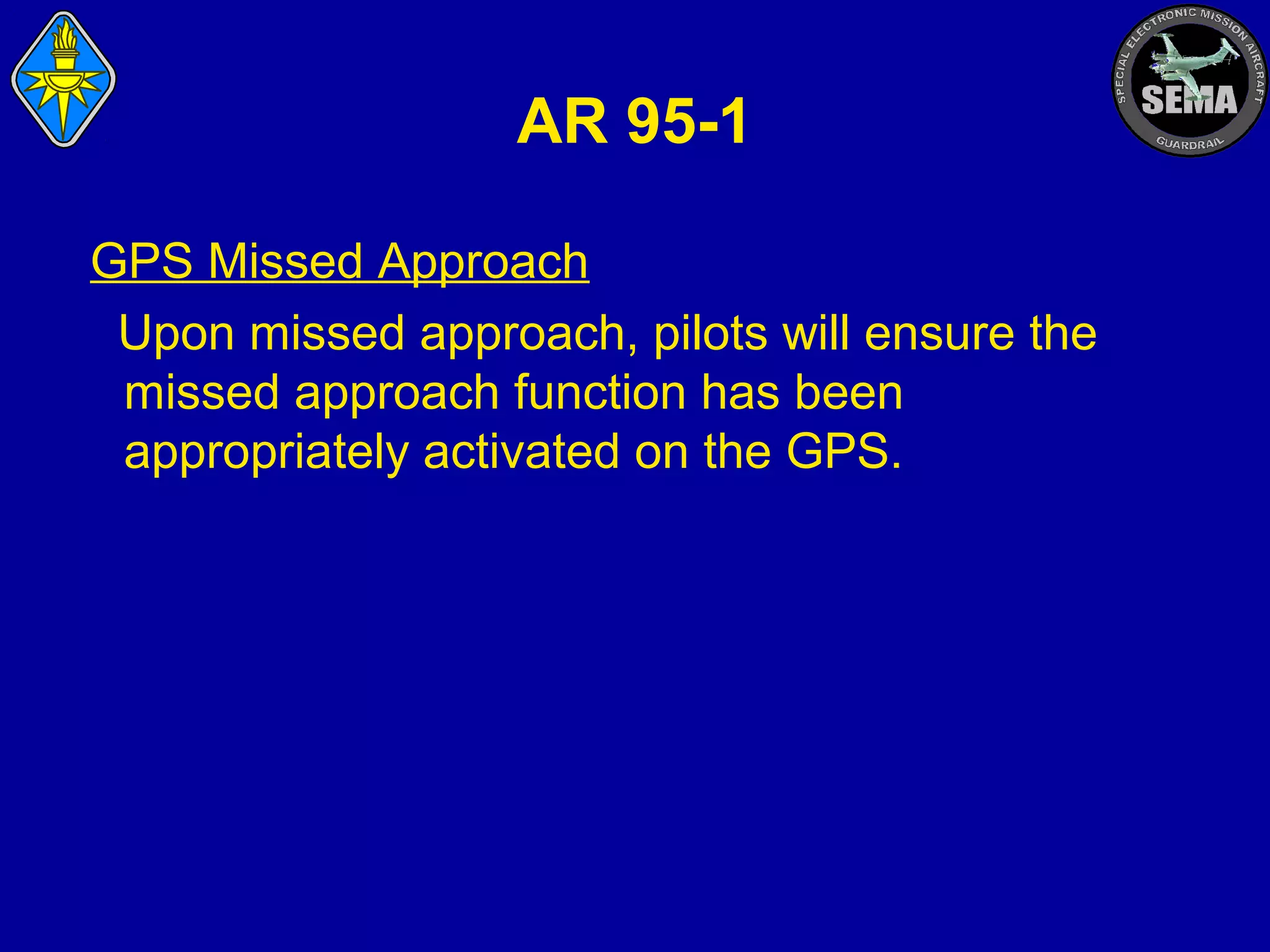 AR 95-1
GPS Missed Approach
Upon missed approach, pilots will ensure the
missed approach function has been
appropriately activated on the GPS.

 