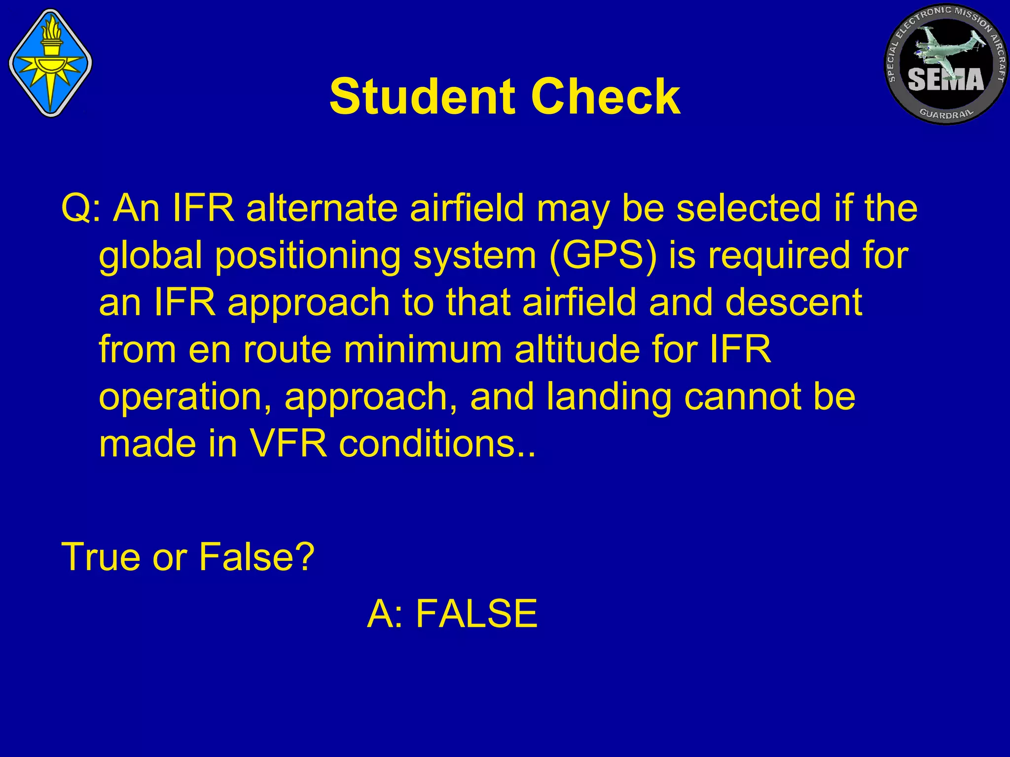 Student Check
Q: An IFR alternate airfield may be selected if the
global positioning system (GPS) is required for
an IFR approach to that airfield and descent
from en route minimum altitude for IFR
operation, approach, and landing cannot be
made in VFR conditions..
True or False?
A: FALSE

 
