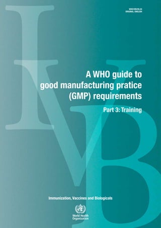 IVImmunization, Vaccines and Biologicals
A WHO guide to
good manufacturing pratice
(GMP) requirements
Part 3: Training
WHO/IVB/05.24
ORIGINAL: ENGLISH
 