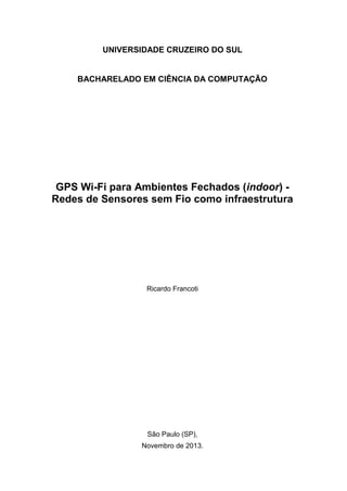 UNIVERSIDADE CRUZEIRO DO SUL
BACHARELADO EM CIÊNCIA DA COMPUTAÇÃO
GPS Wi-Fi para Ambientes Fechados (indoor) -
Redes de Sensores sem Fio como infraestrutura
Ricardo Francoti
São Paulo (SP),
Novembro de 2013.
 