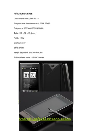 FONCTION DE BASE

Classement Time: 2009.12.14

Fréquence de fonctionnement: GSM, EDGE

Fréquence: 850/900/1800/1900MHz

Taille: 117 x 52 x 13,5 mm

Poids: 125g

Couleurs: noir

Style: droite

Temps de parole: 240-360 minutes

Autonomie en veille: 150-240 heures
 