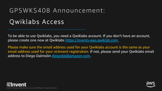 © 2017, Amazon Web Services, Inc. or its Affiliates. All rights reserved.
GPSWKS408 Announcement:
Qwiklabs Access
To be able to use Qwiklabs, you need a Qwiklabs account. If you don’t have an account,
please create one now at Qwiklabs https://events-aws.qwiklab.com.
Please make sure the email address used for your Qwiklabs account is the same as your
email address used for your re:Invent registration. If not, please send your Qwiklabs email
address to Diego Dalmolin diegodal@amazon.com.
 