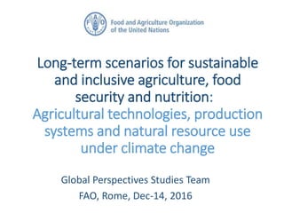 Long-term scenarios for sustainable
and inclusive agriculture, food
security and nutrition:
Agricultural technologies, production
systems and natural resource use
under climate change
Global Perspectives Studies Team
FAO, Rome, Dec-14, 2016
 