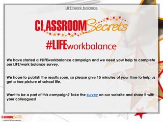© Classroom Secrets Limited 2019
LIFE/work balance
We have started a #LIFEworkbalance campaign and we need your help to complete
our LIFE/work balance survey.
We hope to publish the results soon, so please give 15 minutes of your time to help us
get a true picture of school life.
Want to be a part of this campaign? Take the survey on our website and share it with
your colleagues!
 