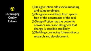 Encouraging
Quality
Futures
⊙Design Fiction adds social meaning
and value to objects.
⊙Designers can ideate from spaces
free of the constraints of the real.
⊙Design Fiction has the power to
convince users and designers that
change is possible and likely.
⊙Building convincing futures directs
research and development.
 