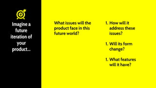 What issues will the
product face in this
future world?
Imagine a
future
iteration of
your
product...
1. How will it
address these
issues?
1. Will its form
change?
1. What features
will it have?
 