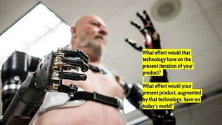 What effect would that
technology have on the
present iteration of your
product?
What effect would your
present product, augmented
by that technology, have on
today’s world?
 
