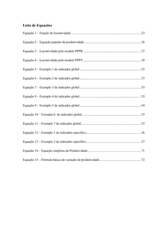 Lista de Equações
Equação 1 – Função de lucratividade.......................................................................................23
Equação 2 – Equação popular da produtividade ......................................................................36
Equação 3 – Lucratividade pelo modelo PPPR........................................................................37
Equação 4 – Lucratividade pelo modelo PPPV........................................................................38
Equação 5 – Exemplo 1 de indicador global ............................................................................52
Equação 6 – Exemplo 2 de indicador global ............................................................................53
Equação 7 – Exemplo 3 de indicador global ............................................................................53
Equação 8 – Exemplo 4 de indicador global ............................................................................53
Equação 9 – Exemplo 5 de indicador global ............................................................................54
Equação 10 – Exemplo 6 de indicador global .........................................................................55
Equação 11 – Exemplo 7 de indicador global ..........................................................................55
Equação 12 – Exemplo 1 de indicador específico....................................................................56
Equação 13 – Exemplo 2 de indicador específico....................................................................57
Equação 14 – Equação simplista da Produtividade..................................................................71
Equação 15 – Fórmula básica de variação de produtividade....................................................72
 