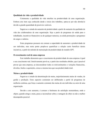99
Qualidade de vida e produtividade
Certamente a qualidade de vida interfere na produtividade de uma organização.
Embora este item seja conhecido desde o início dos trabalhos, optou-se por não aborda-lo
devido a grande quantidade de possíveis variáveis.
Sugere-se o estudo do aumento de produtividade a partir do aumento de qualidade de
vida dos colaboradores de uma organização. Seja a partir de programas de saúde para o
trabalhador, incentivos financeiros ou de qualquer natureza, ou ainda promoções e programas
de cargos e salários.
Estes programas possuem em comum a capacidade de aumentar a produtividade de
um individuo, mas neste ponto propõe-se quantificar a relação custo beneficio destas
iniciativas, a partir do método de mensuração de produtividade do modelo GPT.
O crescimento real de uma empresa
Este trabalho demonstra que o crescimento da produtividade de uma empresa é igual
a seu crescimento real. Intuitivamente prevê-se, a partir dos resultados obtidos, que é possível
provar que uma empresa, ao desconsiderar todos os reinvestimentos e variações financeiras,
divisões, fusões e aquisições, cresce a mesma taxa que sua produtividade total.
Metas e produtividade
Sugere-se o estudo da determinação de metas, majoritariamente metas de vendas, de
gestão e produção. Estes aspectos costumam ser deliberados a partir de programas de
melhoria contínua, que força o aumento constante das metas de um individuo ou setor de uma
organização.
Devido a este aumento, é comum o fenômeno de satisfação momentânea, onde o
objeto, quando atinge a meta, passa a racionalizar sobre a vantagem de obter ou não o melhor
desempenho possível.
 