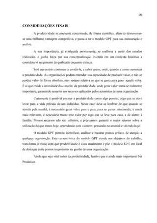 100
CONSIDERAÇÕES FINAIS
A produtividade se apresenta conceituada, de forma cientifica, além de demonstrar-
se uma brilhante vantagem competitiva, e passa a ter o modelo GPT para sua mensuração e
análise.
A sua importância, já conhecida previamente, se reafirma a partir dos estudos
realizados, e ganha força por sua conceptualização inserida em um contexto histórico a
considerar o surgimento da qualidade enquanto ciência.
Será necessário continuar a estuda-la, e saber quem, onde, quando e como aumentar
a produtividade. As organizações podem entender sua capacidade de produzir valor, e não se
produz valor de forma absoluta, mas sempre relativa ao que se gasta para gerar aquele valor.
É aí que reside a intimidade do conceito da produtividade, onde gerar valor torna-se realmente
importante, garantindo respeito aos recursos aplicados pelos acionistas de uma organização.
Certamente é possível encarar a produtividade como algo pessoal, algo que se deve
levar para a vida privada de um indivíduo. Neste caso deve-se lembrar de que quando se
acorda pela manhã, é necessário gerar valor para o país, para as partes interessada, e ainda
mais relevante, é necessário trocar este valor por algo que se leve para casa, e dê alento à
família. Nossos recursos não são infinitos, e precisamos garantir o maior retorno sobre a
utilização do que temos hoje, aprendendo com o ontem, pensando no amanhã e vivendo hoje.
O modelo GPT permite identificar, analisar e mostrar pontos críticos de atenção a
qualquer organização. Esta característica do modelo GPT atende aos objetivos do trabalho,
transforma o modo com que produtividade é vista atualmente e põe o modelo GPT em local
de destaque entre pontos importantes na gestão de uma organização.
Ainda que seja vital saber da produtividade, lembre que é ainda mais importante Ser
Produtivo.
 