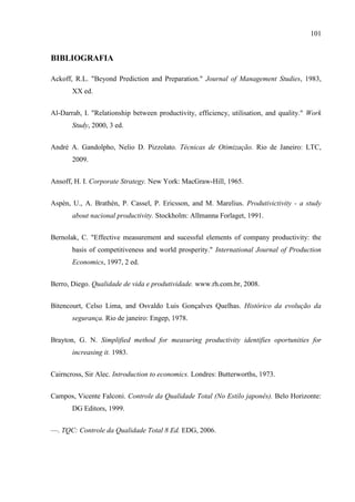 101
BIBLIOGRAFIA
Ackoff, R.L. "Beyond Prediction and Preparation." Journal of Management Studies, 1983,
XX ed.
Al-Darrab, I. "Relationship between productivity, efficiency, utilisation, and quality." Work
Study, 2000, 3 ed.
André A. Gandolpho, Nelio D. Pizzolato. Técnicas de Otimização. Rio de Janeiro: LTC,
2009.
Ansoff, H. I. Corporate Strategy. New York: MacGraw-Hill, 1965.
Aspèn, U., A. Brathèn, P. Cassel, P. Ericsson, and M. Marelius. Produtivictivity - a study
about nacional productivity. Stockholm: Allmanna Forlaget, 1991.
Bernolak, C. "Effective measurement and sucessful elements of company productivity: the
basis of competitiveness and world prosperity." International Journal of Production
Economics, 1997, 2 ed.
Berro, Diego. Qualidade de vida e produtividade. www.rh.com.br, 2008.
Bitencourt, Celso Lima, and Osvaldo Luis Gonçalves Quelhas. Histórico da evolução da
segurança. Rio de janeiro: Engep, 1978.
Brayton, G. N. Simplified method for measuring productivity identifies oportunities for
increasing it. 1983.
Cairncross, Sir Alec. Introduction to economics. Londres: Butterworths, 1973.
Campos, Vicente Falconi. Controle da Qualidade Total (No Estilo japonês). Belo Horizonte:
DG Editors, 1999.
—. TQC: Controle da Qualidade Total 8 Ed. EDG, 2006.
 