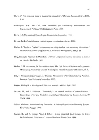 102
Chew, W. "No-nonsense guide to meaasuring productivity." Harvard Business Review, 1988,
1 ed.
Christopher, W.F., and C.G. Thor. Handbook for Productivity Measurement and
Improvement. Portland, OR: Productivity Press, 1993.
Davis, H. S. University of Pennsylvania. Productivity Accounting. 1955.
Devore, Jay L. Probabilidade e estatística para engenharia e ciências. 2006.
Fischer, T. "Business Productivitymeasuremente using standard cost accounting information."
International Journal of Operations & Production Management, 1990, 8 ed.
FNQ, Fundação Nacional da Qualidade. Critérios Compromisso com a excelência e rumo à
excelência. São Paulo, 2009.
Gollop, F. M. Accounting for Intermediate Input: The Link Between Sectoral and Aggregate
Measures of Productivity Growth. Washington: National Academy of Sciences, 1979.
Hill, T. Manufacturing Strategy: The Strategic Management of the Manufacturing Function.
Londres: Open University/Macmillan, 1993.
Hooper, JEffrey H. A Abordagem de Processo na nova ISO 9001. QSP, 2002.
Jackson, M., and P. Petersson. "Productivity - an overall measure of competitiveness."
Proccedings of the 2nd Workshop on Intelligent Manufacturing Systems. Leuven, 09
22-24, 1999.
Jelinek, Marianne. Institutionalizing Innovation: A Study of Organizational Leaming Systems.
New York: Praeger, 1979.
Kaplan, R., and R. Cooper. "Cost & Effect - Using Integrated Cost Systems to Drive
Profitability and Performance." Harvard Business School Press, 1988.
 