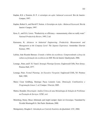 103
Kaplan, R.S. e Nostorn, D. P. A estratégia em ação: balanced scorecard. Rio de Janeiro:
Campus, 1997.
Kaplan, Robert S., and David P. Norton. A Estratégia em Ação - Balanced Scorecard. Rio de
Janeiro: Campus, 1997.
Koss, E., and D.A. Lewis. "Productivity or efficiency - measurementy what we really want."
National Productivity Review, 1993, 2 ed.
Kurosawa, K. Advances in Industrial Engineering: Productivity Measurement and
Management at the Company Level: The Japanse Experience. Amsterdan: Elsevier
Science, 1991.
Lafraia, João Ricardo Barusso. Criando o hábito da excelência: Compreendendo a força da
cultura na formação da excelência em SMS. Rio de Janeiro: Qualitymark, 2006.
Lorange , Peter, and F. R. Vancil. Strategic Plannign Systems. Englewood Cliffs, New Jersey:
Prentice Hall, 1977.
Lorange, Peter. Formal Planning: An Executive Viewpoint. Englewood Cliffs, NJ: Prentice
Hall, 1980.
Marco Cesar Goldbarg, Henrique Pacca Loureiro Luna. Otimização Combinatória e
Programação Linear 2. ed. Campus / Elsevier, 2005.
Mattos, Ronaldo. Dissertação: Análise Crítica de uma Metodologia de Solução de Problemas
na Prestação de Serviços. UFSC, n.d.
Mintzberg, Henry, Bruce Ahlstrand, and Joeph Larnpel. Safari de Estratégia. Translated by
Nivaldo Montingelli Jr. São Paulo: Bookman, 2000.
Montgomery, Douglas C. Introdução ao Controle Esatístico da Qualidade. LTC, 2004.
 