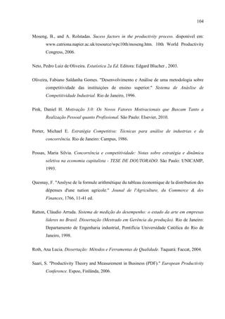 104
Moseng, B., and A. Rolstadas. Sucess factors in the productivity process. disponível em:
www.catriona.napier.ac.uk/resource/wpc10th/moseng.htm. 10th World Productivity
Congress, 2006.
Neto, Pedro Luiz de Oliveira. Estatística 2a Ed. Editora: Edgard Blucher , 2003.
Oliveira, Fabiano Saldanha Gomes. "Desenvolvimento e Análise de uma metodologia sobre
competitividade das instituiçòes de ensino superior." Sistema de Anáslise de
Competitividade Industrial. Rio de Janeiro, 1996.
Pink, Daniel H. Motivação 3.0: Os Novos Fatores Motivacionais que Buscam Tanto a
Realização Pessoal quanto Profissional. São Paulo: Elsevier, 2010.
Porter, Michael E. Estratégia Competitiva: Técnicas para análise de industrias e da
concorrência. Rio de Janeiro: Campus, 1986.
Possas, Maria Silvia. Concorrência e competitividade: Notas sobre estratégia e dinãmica
seletiva na economia capitalista - TESE DE DOUTORADO. São Paulo: UNICAMP,
1993.
Quesnay, F. "Anslyse de la formule arithmétique du tableau économique de la distribution des
dépenses d'une nation agricole." Jounal de l'Agriculture, du Commerce & des
Finances, 1766, 11-41 ed.
Ratton, Cláudio Arruda. Sistema de medição do desempenho: o estado da arte em empresas
líderes no Brasil. Dissertação (Mestrado em Gerência da produção). Rio de Janeiro:
Departamento de Engenharia industrial, Pontifícia Universidade Católica do Rio de
Janeiro, 1998.
Roth, Ana Lucia. Dissertação: Métodos e Ferramentas de Qualidade. Taquará: Faccat, 2004.
Saari, S. "Productivity Theory and Measurement in Business (PDF)." European Productivity
Conference. Espoo, Finlânda, 2006.
 