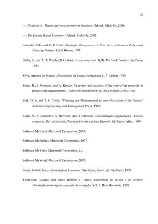 105
—. Productivity. Theory and measurement in business. Helsink: Mido Oy, 2006.
—. The Quality Based Economy. Helsink: Mido Oy, 2002.
Schendel, D.E., and C. H Hofer. Strategic Manegement: A New View of Business Policy and
Planning. Boston: Little Brown, 1979.
Shiba, S., and A. & Walden,D Graham. A new american TQM. Portland: Productivity Press,
1993.
Silva, Antonio de Morais. Diccionario da Lingua Portugueza [...] . Lisboa, 1789.
Singh, H., J. Motwani, and A. Kumar. "A review and analysis of the state-of-art research on
productivity measurement." Industrial Management & Data Systems, 2000, 5 ed.
Sink, D. S., and T. C. Tuttle. "Planning and Measurement in your Ornization of the Future."
Industrial Engineering and Management Press, 1989.
Slack, N., S, Chambers, A. Harrison, And R Johnston. Administração da produção - Edição
compacta, Rev. técnica de Henrique Corrêa e Irineu Gianesi. São Paulo: Atlas, 1999.
Software Ms Excel. Microsoft Corporation, 2007.
Software Ms Project. Microsoft Corporation, 2007.
Software Ms Visio. Microsoft Corporation, n.d.
Software Ms Word. Microsoft Corporation, 2007.
Souza, Nail de Jesus. Introdução a Economia. São Paulo, Brasil: ed. São Paulo, 1997.
Swarcfiter, Cláudio, and Paulo Roberto T. Dacol. Economias de escala e de escopo:
Desmistificando alguns aspectos da transição. Vol. 7. Belo Horizonte, 1997.
 