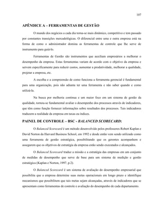107
APÊNDICE A – FERRAMENTAS DE GESTÃO
O mundo dos negócios a cada dia torna-se mais dinâmico, competitivo e tem passado
por constantes transições mercadológicas. O diferencial entre uma e outra empresa está na
forma de como o administrador domina as ferramentas de controle que lhe serve de
instrumento para guiá-lo.
Ferramentas de Gestão são instrumentos que auxiliam empresários a melhorar o
desempenho da empresa. Estas ferramentas variam de acordo com o objetivo da empresa e
servem especificamente para reduzir custos, aumentar a produtividade, melhorar a qualidade,
projetar a empresa, etc.
A escolha e a compreensão de como funciona a ferramenta gerencial é fundamental
para uma organização, pois não adianta ter uma ferramenta e não saber quando e como
utilizá-la.
Na busca por melhoria continua e um maior foco em um sistema de gestão da
qualidade, tornou-se fundamental avaliar o desempenho dos processos através de indicadores,
que têm como função fornecer informações sobre resultados dos processos. Tais indicadores
traduzem a realidade da empresa em taxas ou índices.
PAINEL DE CONTROLE – BSC - BALANCED SCORECARD:
O Balanced Scorecard é um método desenvolvido pelos professores Robert Kaplan e
David Norton da Harvard Business School, em 1992 e desde então vem sendo utilizado como
uma ferramenta de gestão estratégica, possibilitando que os gerentes acompanhem e
assegurem que os objetivos de estratégia da empresa estão sendo executados e alcançados.
O Balanced Scorecard traduz a missão e a estratégia das empresas em um conjunto
de medidas de desempenho que serve de base para um sistema de medição e gestão
estratégica (Kaplan e Norton, 1997. p.2).
O Balanced Scorecard é um sistema de avaliação do desempenho empresarial que
possibilita que a empresa determine suas metas operacionais em longo prazo e identifique
mecanismos que possibilitem que tais metas sejam alcançadas, através de indicadores que se
apresentam como ferramentas de controle e avaliação do desempenho de cada departamento.
 