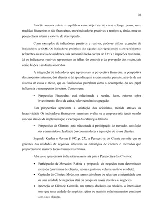 108
Esta ferramenta reflete o equilíbrio entre objetivos de curto e longo prazo, entre
medidas financeiras e não financeiras, entre indicadores proativos e reativos e, ainda, entre as
perspectivas interna e externa de desempenho.
Como exemplos de indicadores proativos e reativos, pode-se utilizar exemplos de
indicadores de SMS. Os indicadores proativos são aqueles que representam os procedimentos
referentes aos riscos de acidentes, tais como utilização correta de EPI’s e inspeções realizadas.
Já os indicadores reativos representam as falhas do controle e da prevenção dos riscos, tais
como lesões e acidentes ocorridos.
A integração de indicadores que representam a perspectiva financeira, a perspectiva
dos processos internos, dos clientes e de aprendizagem e crescimento, permite, através de um
sistema de causa e efeito, que os funcionários percebam como o desempenho do seu papel
influencia o desempenho de outros. Como segue:
• Perspectiva Financeira: está relacionada a receita, lucro, retorno sobre
investimento, fluxo de caixa, valor econômico agregado.
Esta perspectiva representa a satisfação dos acionistas, medida através da
lucratividade. Os indicadores financeiros permitem avaliar se a empresa está tendo ou não
sucesso através da implementação e execução da estratégia definida.
• Perspectiva de Clientes: está relacionada à participação de mercado, satisfação
dos consumidores, lealdade dos consumidores e aquisição de novos clientes.
Segundo Kaplan e Norton (1997, p. 27), a Perspectiva do Cliente permite que os
gerentes das unidades de negócios articulem as estratégias de clientes e mercados que
proporcionarão maiores lucros financeiros futuros.
Abaixo se apresenta os indicadores essenciais para a Perspectiva dos Clientes:
 Participação de Mercado: Reflete a proporção de negócios num determinado
mercado (em termos de clientes, valores gastos ou volume unitário vendido).
 Captação de Clientes: Mede, em termos absolutos ou relativos, a intensidade com
eu uma unidade de negócios atrai ou conquista novos clientes ou negócios.
 Retenção de Clientes: Controla, em termos absolutos ou relativos, a intensidade
com que uma unidade de negócios retém ou mantém relacionamentos contínuos
com seus clientes.
 