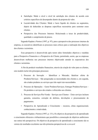 109
 Satisfação: Mede o nível o nível de satisfação dos clientes de acordo com
critérios específicos de desempenho dentro da proposta de valor.
 Lucratividade dos Clientes: Mede o lucro líquido de clientes ou segmentos,
depois de deduzidas as despesas específicas necessárias para sustentar esses
clientes.
 Perspectiva dos Processos Internos: Relacionada a taxas de produtividade,
qualidade e cumprimento de prazos.
Segundo Kaplan e Norton (1997, p. 97), para a perspectiva dos processos internos da
empresa, os executivos identificam os processos mais críticos para a realização dos objetivos
dos clientes e acionistas.
Essa perspectiva é desenvolvida após terem sidos formulados objetivos e medidas
para a Perspectiva Financeira e a Perspectiva do Cliente, permitindo, assim, que as empresas
desenvolvam melhorias nos processos internos objetivando atender às expectativas dos
clientes e acionistas.
A fim de produzir resultados financeiros, através da criação de valor para os clientes,
este modelo inclui três principais processos:
1. Processo de Inovação – Identificar o Mercado; Idealizar oferta de
Produtos/Serviços – São pesquisadas as necessidades dos clientes e, em seguida,
são criados produtos ou serviços que irão suprir tais necessidades.
2. Processo de Operações – Gerar Produtos/Serviços; Entregar Produtos/Serviços –
Os produtos e serviços são criados e oferecidos aos clientes.
3. Processo de Serviços Pós-Venda – Serviços aos Clientes – Estes serviços incluem
garantia, consertos, correção de defeitos, devoluções e processamento de
pagamentos.
• Perspectiva de Aprendizado e Crescimento – recursos, clima organizacional,
conhecimento e rotatividade.
Segundo Kaplan e Norton (1997, p. 131), Os objetivos da perspectiva de aprendizado
e crescimento oferecem a infraestrutura que possibilita a consecução de objetivos ambiciosos
nas outras três perspectivas. Os objetivos da perspectiva de aprendizado e crescimento são os
vetores de resultados excelentes nas três primeiras perspectivas do scorecard.
 