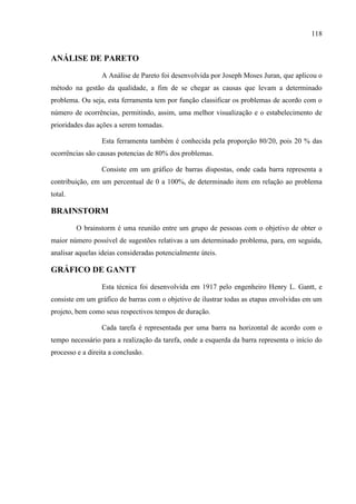 118
ANÁLISE DE PARETO
A Análise de Pareto foi desenvolvida por Joseph Moses Juran, que aplicou o
método na gestão da qualidade, a fim de se chegar as causas que levam a determinado
problema. Ou seja, esta ferramenta tem por função classificar os problemas de acordo com o
número de ocorrências, permitindo, assim, uma melhor visualização e o estabelecimento de
prioridades das ações a serem tomadas.
Esta ferramenta também é conhecida pela proporção 80/20, pois 20 % das
ocorrências são causas potencias de 80% dos problemas.
Consiste em um gráfico de barras dispostas, onde cada barra representa a
contribuição, em um percentual de 0 a 100%, de determinado item em relação ao problema
total.
BRAINSTORM
O brainstorm é uma reunião entre um grupo de pessoas com o objetivo de obter o
maior número possível de sugestões relativas a um determinado problema, para, em seguida,
analisar aquelas ideias consideradas potencialmente úteis.
GRÁFICO DE GANTT
Esta técnica foi desenvolvida em 1917 pelo engenheiro Henry L. Gantt, e
consiste em um gráfico de barras com o objetivo de ilustrar todas as etapas envolvidas em um
projeto, bem como seus respectivos tempos de duração.
Cada tarefa é representada por uma barra na horizontal de acordo com o
tempo necessário para a realização da tarefa, onde a esquerda da barra representa o início do
processo e a direita a conclusão.
 