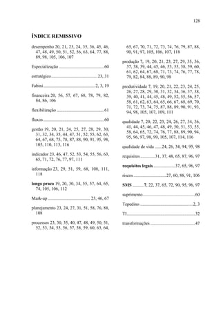 128
ÍNDICE REMISSIVO
desempenho 20, 21, 23, 24, 35, 36, 45, 46,
47, 48, 49, 50, 51, 52, 56, 63, 64, 77, 88,
89, 98, 105, 106, 107
Especialização ........................................ 60
estratégico......................................... 23, 31
Fabini.............................................. 2, 3, 19
financeira 20, 56, 57, 67, 68, 78, 79, 82,
84, 86, 106
flexibilização .......................................... 61
fluxos ...................................................... 60
gestão 19, 20, 21, 24, 25, 27, 28, 29, 30,
31, 32, 34, 35, 44, 47, 51, 52, 55, 62, 63,
64, 67, 68, 75, 78, 87, 88, 90, 91, 95, 98,
105, 110, 113, 116
indicador 23, 46, 47, 52, 53, 54, 55, 56, 63,
65, 71, 72, 76, 77, 97, 111
informação 23, 29, 51, 59, 68, 108, 111,
118
longo prazo 19, 20, 30, 34, 55, 57, 64, 65,
74, 105, 106, 112
Mark-up ...................................... 23, 46, 67
planejamento 23, 24, 27, 31, 51, 58, 76, 88,
108
processos 23, 30, 35, 40, 47, 48, 49, 50, 51,
52, 53, 54, 55, 56, 57, 58, 59, 60, 63, 64,
65, 67, 70, 71, 72, 73, 74, 76, 79, 87, 88,
90, 91, 97, 105, 106, 107, 118
produção 7, 19, 20, 21, 23, 27, 29, 35, 36,
37, 38, 39, 44, 45, 46, 53, 55, 58, 59, 60,
61, 62, 64, 67, 68, 71, 73, 74, 76, 77, 78,
79, 82, 84, 88, 89, 90, 98
produtividade 7, 19, 20, 21, 22, 23, 24, 25,
26, 27, 28, 29, 30, 31, 32, 34, 36, 37, 38,
39, 40, 41, 44, 45, 48, 49, 52, 55, 56, 57,
58, 61, 62, 63, 64, 65, 66, 67, 68, 69, 70,
71, 72, 73, 74, 75, 87, 88, 89, 90, 91, 93,
94, 98, 105, 107, 109, 111
qualidade 7, 20, 22, 23, 24, 26, 27, 34, 36,
41, 44, 45, 46, 47, 48, 49, 50, 51, 53, 55,
58, 64, 65, 72, 74, 76, 77, 88, 89, 90, 94,
95, 96, 97, 98, 99, 105, 107, 114, 116
qualidade de vida ......24, 26, 34, 94, 95, 98
requisitos.............31, 37, 48, 65, 87, 96, 97
requisitos legais ...................37, 65, 96, 97
riscos .............................27, 60, 88, 91, 106
SMS ..........7, 22, 37, 65, 72, 90, 95, 96, 97
suprimento...............................................60
Tepedino ...............................................2, 3
TI.............................................................32
transformações ........................................47
 
