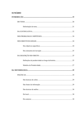 SUMÁRIO
INTRODUÇÃO ......................................................................................................................19
DO TEMA ..................................................................................................................20
Delimitação do tema......................................................................................21
DA JUSTIFICATIVA.................................................................................................22
DOS PROBLEMAS E HIPÓTESES..........................................................................24
DOS OBJETIVOS GERAIS.......................................................................................24
Dos objetivos específicos..............................................................................24
Dos elementos de inovação...........................................................................25
DA DESCRIÇÃO DO OBJETO ................................................................................25
Definições de produtividade ao longo da história.........................................25
Modelos de Produtividade.............................................................................27
DA METODOLOGIA............................................................................................................29
POLÍTICAS................................................................................................................29
Das técnicas de coleta ...................................................................................29
Das fontes de informação..............................................................................29
Das técnicas de análise..................................................................................30
Do local .........................................................................................................30
Do contexto ...................................................................................................30
 