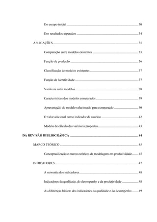 Do escopo inicial...........................................................................................30
Dos resultados esperados ..............................................................................34
APLICAÇÕES............................................................................................................35
Comparação entre modelos existentes ..........................................................35
Função de produção ......................................................................................36
Classificação de modelos existentes .............................................................37
Função de lucratividade ................................................................................37
Variáveis entre modelos................................................................................38
Características dos modelos comparados......................................................39
Apresentação do modelo selecionado para comparação...............................40
O valor adicional como indicador de sucesso ...............................................42
Modelo de cálculo das variáveis propostas...................................................43
DA REVISÃO BIBLIOGRÁFICA .......................................................................................44
MARCO TEÓRICO ...................................................................................................45
Conceptualização e marcos teóricos de modelagem em produtividade........45
INDICADORES .........................................................................................................47
A serventia dos indicadores...........................................................................48
Indicadores da qualidade, do desempenho e da produtividade.....................48
As diferenças básicas dos indicadores da qualidade e do desempenho ........49
 