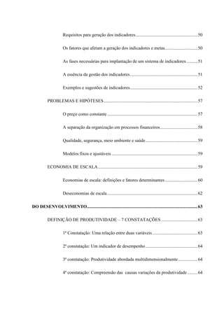 Requisitos para geração dos indicadores.......................................................50
Os fatores que afetam a geração dos indicadores e metas.............................50
As fases necessárias para implantação de um sistema de indicadores..........51
A essência da gestão dos indicadores............................................................51
Exemplos e sugestões de indicadores............................................................52
PROBLEMAS E HIPÓTESES...................................................................................57
O preço como constante................................................................................57
A separação da organização em processos financeiros.................................58
Qualidade, segurança, meio ambiente e saúde..............................................59
Modelos fixos e ajustáveis ............................................................................59
ECONOMIA DE ESCALA........................................................................................59
Economias de escala: definições e fatores determinantes.............................60
Deseconomias de escala................................................................................62
DO DESENVOLVIMENTO..................................................................................................63
DEFINIÇÃO DE PRODUTIVIDADE – 7 CONSTATAÇÕES ................................63
1ª Constatação: Uma relação entre duas variáveis........................................63
2ª constatação: Um indicador de desempenho..............................................64
3ª constatação: Produtividade abordada multidimensionalmente.................64
4ª constatação: Compreensão das causas variações da produtividade .........64
 