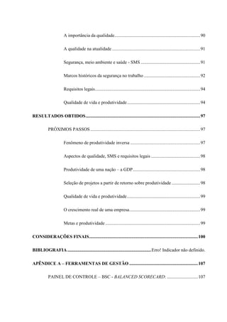 A importância da qualidade...........................................................................90
A qualidade na atualidade .............................................................................91
Segurança, meio ambiente e saúde - SMS ....................................................91
Marcos históricos da segurança no trabalho .................................................92
Requisitos legais............................................................................................94
Qualidade de vida e produtividade................................................................94
RESULTADOS OBTIDOS....................................................................................................97
PRÓXIMOS PASSOS ................................................................................................97
Fenômeno de produtividade inversa .............................................................97
Aspectos de qualidade, SMS e requisitos legais ...........................................98
Produtividade de uma nação – a GDP...........................................................98
Seleção de projetos a partir de retorno sobre produtividade .........................98
Qualidade de vida e produtividade................................................................99
O crescimento real de uma empresa..............................................................99
Metas e produtividade...................................................................................99
CONSIDERAÇÕES FINAIS...............................................................................................100
BIBLIOGRAFIA .........................................................................Erro! Indicador não definido.
APÊNDICE A – FERRAMENTAS DE GESTÃO ............................................................107
PAINEL DE CONTROLE – BSC - BALANCED SCORECARD: ...........................107
 