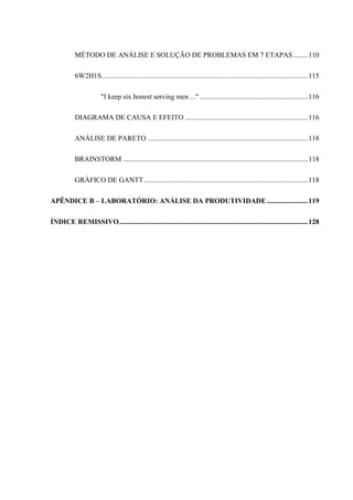 MÉTODO DE ANÁLISE E SOLUÇÃO DE PROBLEMAS EM 7 ETAPAS ........110
6W2H1S....................................................................................................................115
"I keep six honest serving men ...".............................................................116
DIAGRAMA DE CAUSA E EFEITO .....................................................................116
ANÁLISE DE PARETO ..........................................................................................118
BRAINSTORM ........................................................................................................118
GRÁFICO DE GANTT............................................................................................118
APÊNDICE B – LABORATÓRIO: ANÁLISE DA PRODUTIVIDADE.......................119
ÍNDICE REMISSIVO..........................................................................................................128
 