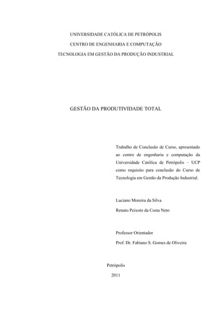 UNIVERSIDADE CATÓLICA DE PETRÓPOLIS
CENTRO DE ENGENHARIA E COMPUTAÇÃO
TECNOLOGIA EM GESTÃO DA PRODUÇÃO INDUSTRIAL
GESTÃO DA PRODUTIVIDADE TOTAL
Trabalho de Conclusão de Curso, apresentado
ao centro de engenharia e computação da
Universidade Católica de Petrópolis – UCP
como requisito para conclusão do Curso de
Tecnologia em Gestão da Produção Industrial.
Luciano Moreira da Silva
Renato Peixoto da Costa Neto
Professor Orientador
Prof. Dr. Fabiano S. Gomes de Oliveira
Petrópolis
2011
 