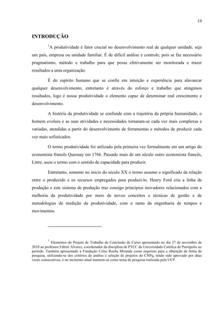 19
INTRODUÇÃO
1
A produtividade é fator crucial no desenvolvimento real de qualquer unidade, seja
um país, empresa ou unidade familiar. É de difícil análise e controle, pois se faz necessário
pragmatismo, método e trabalho para que possa efetivamente ser monitorada e trazer
resultados a uma organização.
É do espírito humano que se confie em intuição e experiência para alavancar
qualquer desenvolvimento, entretanto é através do esforço e trabalho que atingimos
resultados, logo é nossa produtividade o elemento capaz de determinar real crescimento e
desenvolvimento.
A história da produtividade se confunde com a trajetória da própria humanidade, o
homem evoluiu e as suas atividades e necessidades tornaram-se cada vez mais complexas e
variadas, atendidas a partir do desenvolvimento de ferramentas e métodos de produzir cada
vez mais sofisticados.
O termo produtividade foi utilizado pela primeira vez formalmente em um artigo do
economista francês Quesnay em 1766. Passado mais de um século outro economista francês,
Littre, usou o termo com o sentido de capacidade para produzir.
Entretanto, somente no inicio do século XX o termo assume o significado da relação
entre o produzido e os recursos empregados para produzi-lo. Henry Ford cria a linha de
produção e este sistema de produção traz consigo princípios inovadores relacionados com a
melhoria da produtividade por meio de novos conceitos e técnicas de gestão e de
metodologias de medição da produtividade, com o ramo da engenharia de tempos e
movimentos.
1
Elementos do Projeto de Trabalho de Conclusão de Curso apresentado no dia 27 de novembro de
2010 ao professor Fabini Alvarez, coordenador da disciplina de PTCC da Universidade Católica de Petrópolis no
período. Também apresentado a Fundação Celso Rocha Miranda como requisito para a obtenção de bolsa de
pesquisa, utilizando-se dos critérios de análise e seleção de projetos do CNPq, tendo sido aprovado por duas
vezes consecutivas, e no momento atual mantem-se como tema de pesquisa realizada pela UCP.
 