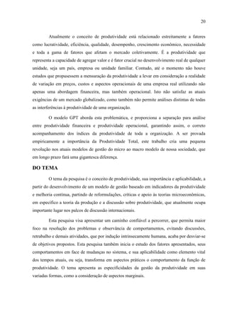 20
Atualmente o conceito de produtividade está relacionado estreitamente a fatores
como lucratividade, eficiência, qualidade, desempenho, crescimento econômico, necessidade
e toda a gama de fatores que afetam o mercado coletivamente. É a produtividade que
representa a capacidade de agregar valor e é fator crucial no desenvolvimento real de qualquer
unidade, seja um país, empresa ou unidade familiar. Contudo, até o momento não houve
estudos que propusessem a mensuração da produtividade a levar em consideração a realidade
de variação em preços, custos e aspectos operacionais de uma empresa real utilizando não
apenas uma abordagem financeira, mas também operacional. Isto não satisfaz as atuais
exigências de um mercado globalizado, como também não permite análises distintas de todas
as interferências à produtividade de uma organização.
O modelo GPT aborda esta problemática, e proporciona a separação para análise
entre produtividade financeira e produtividade operacional, garantindo assim, o correto
acompanhamento dos índices da produtividade de toda a organização. A ser provada
empiricamente a importância da Produtividade Total, este trabalho cria uma pequena
revolução nos atuais modelos de gestão do micro ao macro modelo de nossa sociedade, que
em longo prazo fará uma gigantesca diferença.
DO TEMA
O tema da pesquisa é o conceito de produtividade, sua importância e aplicabilidade, a
partir do desenvolvimento de um modelo de gestão baseado em indicadores da produtividade
e melhoria contínua, partindo de reformulações, críticas e apoio às teorias microeconômicas,
em específico a teoria da produção e a discussão sobre produtividade, que atualmente ocupa
importante lugar nos palcos de discussão internacionais.
Esta pesquisa visa apresentar um caminho confiável a percorrer, que permita maior
foco na resolução dos problemas e observância de comportamentos, evitando discussões,
retrabalho e demais atividades, que por indução intrinsecamente humana, acaba por desviar-se
de objetivos propostos. Esta pesquisa também inicia o estudo dos fatores apresentados, seus
comportamentos em face de mudanças no sistema, e sua aplicabilidade como elemento vital
dos tempos atuais, ou seja, transforma em aspectos práticos o comportamento da função de
produtividade. O tema apresenta as especificidades da gestão da produtividade em suas
variadas formas, como a consideração de aspectos marginais.
 