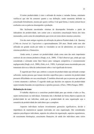 21
O termo produtividade é visto e utilizado de muitas e variadas formas, entretanto
verifica-se que não há consenso quanto a sua definição, sendo raramente definido ou
conceituado formalmente, mesmo por quem o utiliza. E de igual forma, é muito comum haver
confusões com as palavras desempenho e produção.
São facilmente encontrados sistemas de desempenho formados a partir de
indicadores da produtividade, sem contar com a necessária conceituação básica dos itens
mensurados, assim como do entendimento que existe em torno destes mesmos conceitos.
Um dos mais antigos registros de utilização da palavra Produtividade é de Quesnay
(1766) no Journal de l’Agriculture a aproximadamente 250 anos. Desde então tem sido
utilizada em grande escala por todos os vinculados ao ato de administrar, em especial a
sistemas produtivos e financeiros.
Ainda assim, é comum ver produtividade citada como uma das mais importantes
variáveis de um sistema produtivo (Singh, et al., 2000). É fácil observar que, ainda que seja
considerada e estimada como fator básico para vantagem competitiva, é constantemente
negligenciada (Singh, et al., 2000), (Sink, et al., 1989). A principal causa encontrada para este
tratamento deve-se a falta de conhecimento sobre o real significado do termo.
É sugerido por Chew que, embora o conceito de produtividade seja utilizado a tempo
suficiente, muitas pessoas que tomam decisões específicas para o aumento da produtividade
possuem dificuldades em sua conceituação. É também observado que as pessoas que aplicam
o termo raramente o definem. É sugerido ainda que decisões em aspectos de produtividade
sejam tomadas baseadas em experiências e opiniões pessoais. (Chew, 1988) (Tangen, 2005)
Delimitação do tema
O trabalho objetiva-se a conceituar produtividade para que atenda a todos os fins,
sejam institucionais ou individuais. Entretanto não é abordado de forma objetiva aspectos da
produtividade de um indivíduo, ainda que a produtividade de uma organização seja o
somatório da produtividade dos indivíduos que a compõem.
Aspectos individuais incluem investimentos gerenciais significativos, devido à
importância de manterem-se equipes motivadas em uma organização. São considerados
aspectos psicológicos individuais, aspectos da cultura da organização, aspectos ergonômicos,
de crescimento hierárquico, crescimento financeiro, de saúde dos indivíduos entre vários
 
