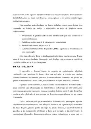 22
outros aspectos. Estes aspectos individuais são levados em consideração no desenvolvimento
deste trabalho, mas não fazem parte do escopo inicial, optando-se por utilizar uma abordagem
institucional aos casos.
Estas questões serão abordadas em futuros trabalhos, assim como demais itens
observados no decorrer do projeto, e apresentados na seção de próximos passos.
Nomeadamente:
 O fenômeno da produtividade inversa: Produtividade pela não ocorrência de
eventos indesejados.
 Seleção de projetos a partir de retornos sobre produtividade
 Produtividade de uma Nação – a GDP
 Aprofundamento nos efeitos de qualidade, SMS e legislação na produtividade de
uma organização.
Estes itens não serão direta ou detalhadamente abordados, mas fazem parte de uma
gama de itens a serem abordados futuramente. Mais detalhes estão presentes no capítulo de
resultados obtidos, seção de próximos passos.
DA JUSTIFICATIVA
É necessário o desenvolvimento do conceito de produtividade, admitindo
ramificações que permitam de forma eficaz sua aplicação, a permitir um contínuo
desenvolvimento socioeconômico, por meio de um crescimento econômico real gerado por
ganhos de produtividade e aliado a uma justa distribuição de lucros entre toda a sociedade.
Segundo a teoria econômica, a produtividade é variável da função de lucratividade, e
ainda assim tem sido subvalorizada. Ela permite não só a observação do labor interno, mas
também pode apresentar importantes sinais de mercado à distância razoável, além de verificar
e evitar a sobrevalorização de uma empresa, por determinar seu crescimento por seu próprio
desempenho.
Embora tenha sua participação na definição da lucratividade, apenas passa a ganhar
importância com as mudanças do final do século passado. Com a globalização, estabilidade
das taxas de juros, grandes guerras de preços no cenário mundial, o desenvolvimento da
qualidade e do planejamento estratégico, a busca por inovação, o desenvolvimento da
tecnologia de informação e da automação, além do próprio conhecimento se tornar cada vez
 